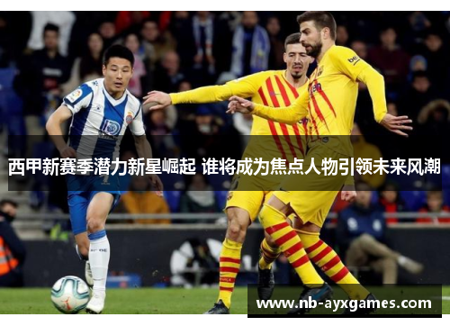 西甲新赛季潜力新星崛起 谁将成为焦点人物引领未来风潮