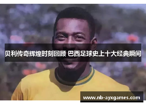 贝利传奇辉煌时刻回顾 巴西足球史上十大经典瞬间 贝利传奇辉煌时刻回顾 巴西足球史上十大经典瞬间