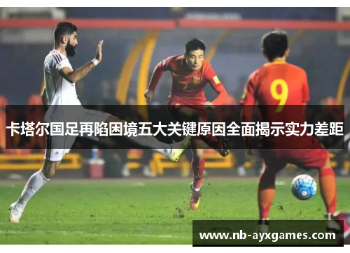 卡塔尔国足再陷困境五大关键原因全面揭示实力差距