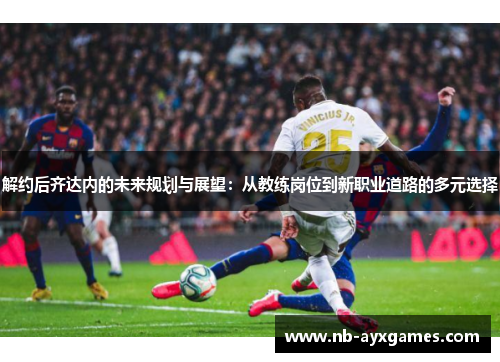 解约后齐达内的未来规划与展望：从教练岗位到新职业道路的多元选择