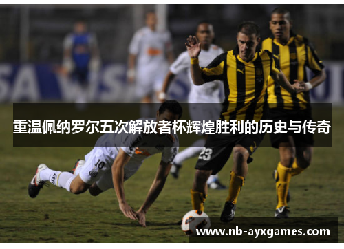 重温佩纳罗尔五次解放者杯辉煌胜利的历史与传奇 重温佩纳罗尔五次解放者杯辉煌胜利的历史与传奇
