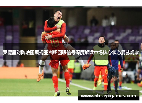 罗德里对阵法国展现亚洲杯回暖信号深度解读中场核心状态复苏观察