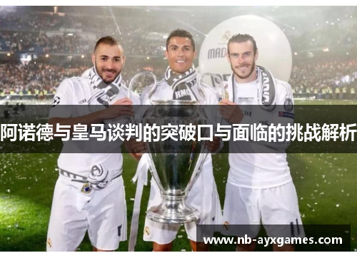 阿诺德与皇马谈判的突破口与面临的挑战解析 阿诺德与皇马谈判的突破口与面临的挑战解析