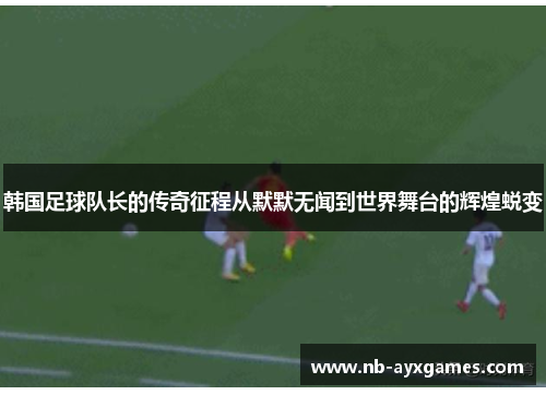 韩国足球队长的传奇征程从默默无闻到世界舞台的辉煌蜕变 韩国足球队长的传奇征程从默默无闻到世界舞台的辉煌蜕变