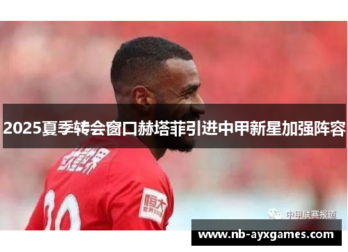 2025夏季转会窗口赫塔菲引进中甲新星加强阵容 2025夏季转会窗口赫塔菲引进中甲新星加强阵容
