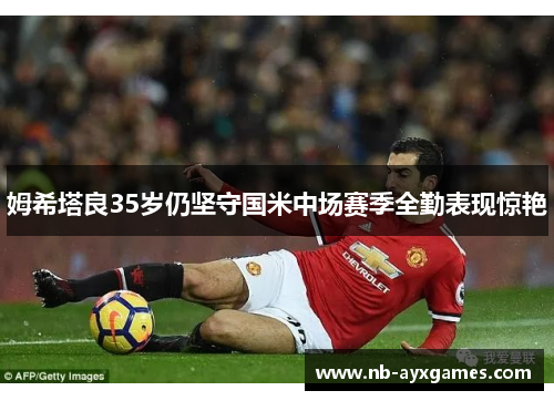 姆希塔良35岁仍坚守国米中场赛季全勤表现惊艳