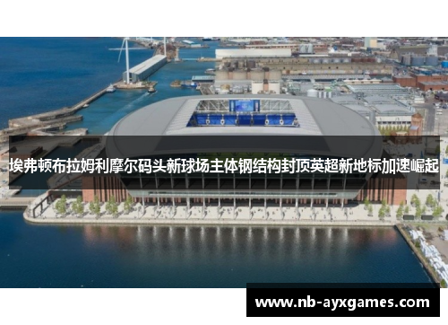 埃弗顿布拉姆利摩尔码头新球场主体钢结构封顶英超新地标加速崛起 埃弗顿布拉姆利摩尔码头新球场主体钢结构封顶英超新地标加速崛起